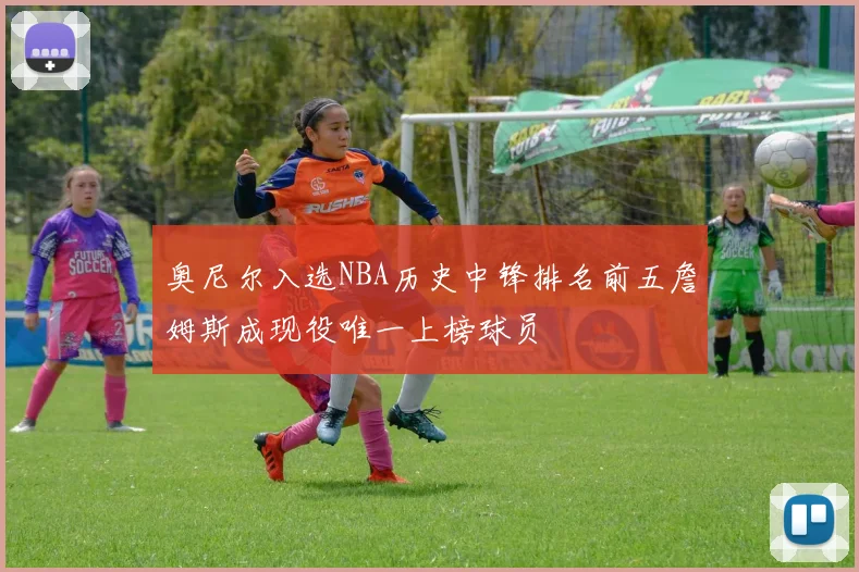 奥尼尔入选NBA历史中锋排名前五詹姆斯成现役唯一上榜球员