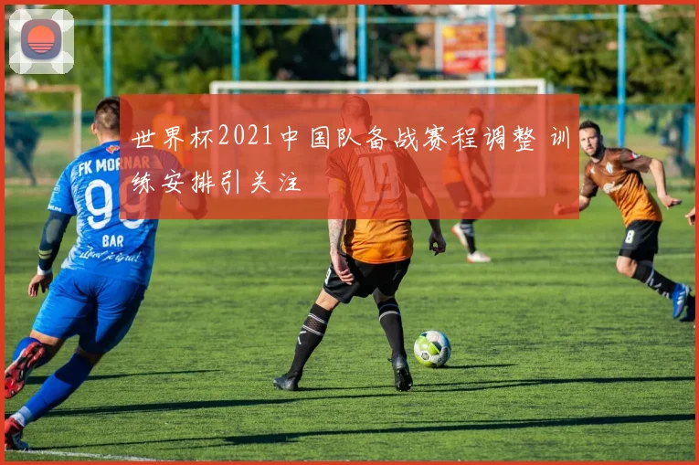 世界杯2021中国队备战赛程调整 训练安排引关注