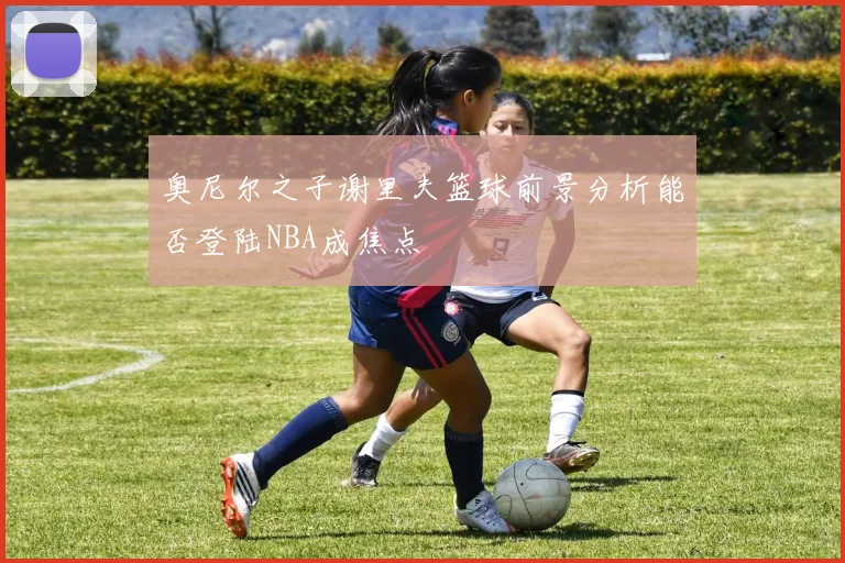 奥尼尔之子谢里夫篮球前景分析能否登陆NBA成焦点