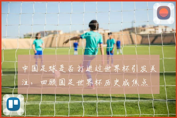 中国足球是否打进过世界杯引发关注，回顾国足世界杯历史成焦点