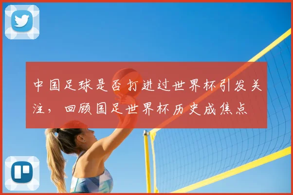 中国足球是否打进过世界杯引发关注,回顾国足世界杯历史成焦点