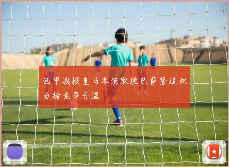 西甲战报皇马客场取胜巴萨紧追积分榜竞争升温
