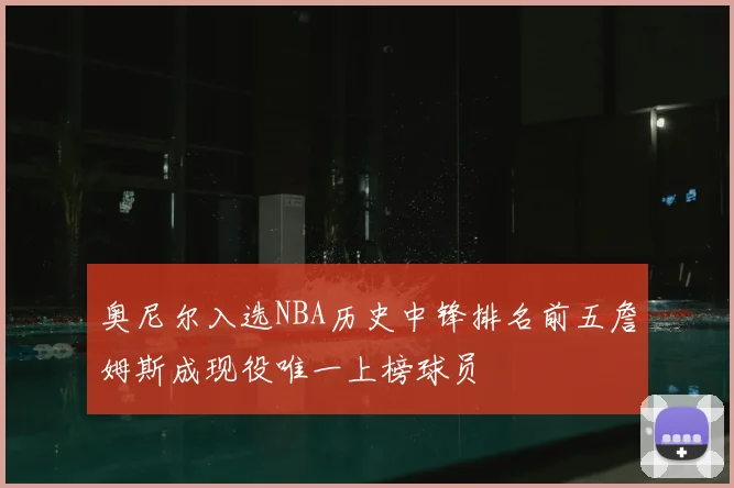 奥尼尔入选NBA历史中锋排名前五詹姆斯成现役唯一上榜球员
