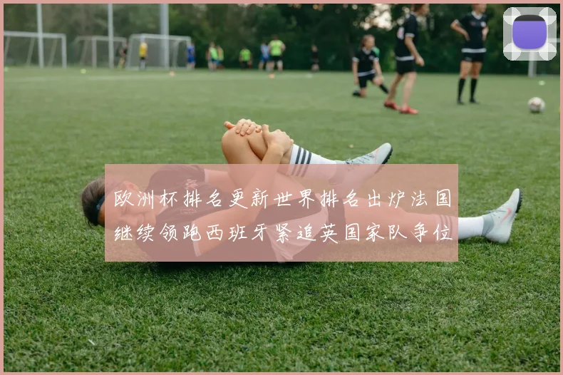 欧洲杯排名更新世界排名出炉法国继续领跑西班牙紧追英国家队争位