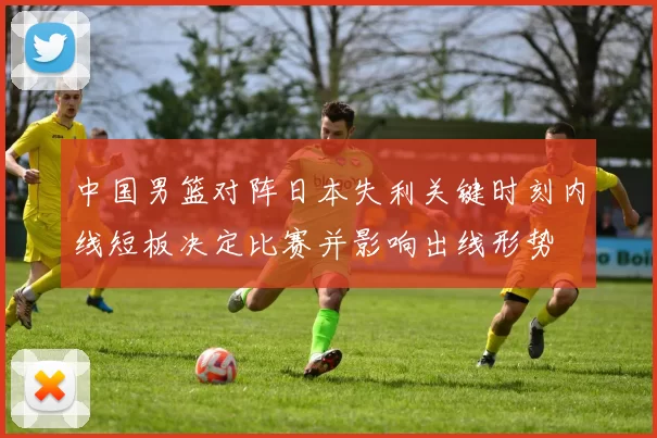 中国男篮对阵日本失利关键时刻内线短板决定比赛并影响出线形势