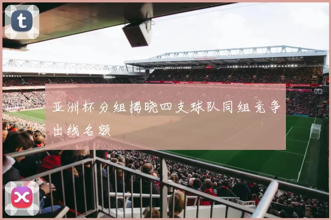 亚洲杯分组揭晓四支球队同组竞争出线名额