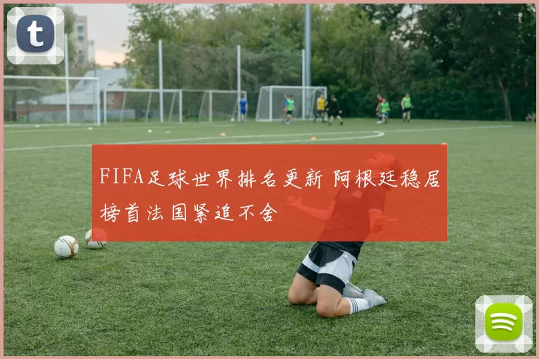 FIFA足球世界排名更新 阿根廷稳居榜首法国紧追不舍
