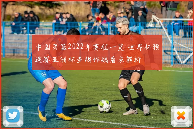 中国男篮2022年赛程一览 世界杯预选赛亚洲杯多线作战看点解析