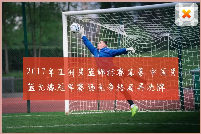 2017年亚洲男篮锦标赛落幕 中国男篮无缘冠军赛场竞争格局再洗牌