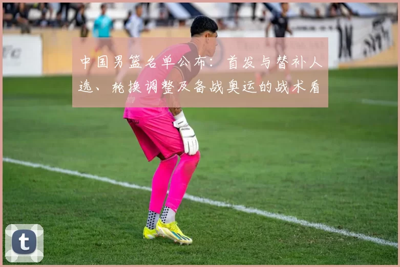 中国男篮名单公布：首发与替补人选、轮换调整及备战奥运的战术看点