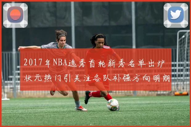 2017年NBA选秀首轮新秀名单出炉 状元热门引关注各队补强方向明朗