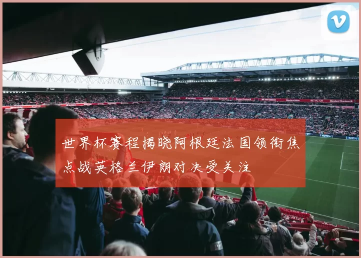 世界杯赛程揭晓阿根廷法国领衔焦点战英格兰伊朗对决受关注