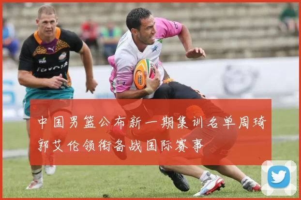 中国男篮公布新一期集训名单周琦郭艾伦领衔备战国际赛事