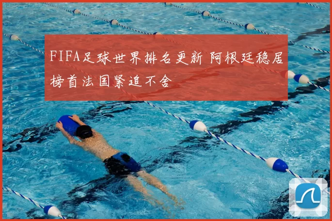 FIFA足球世界排名更新 阿根廷稳居榜首法国紧追不舍