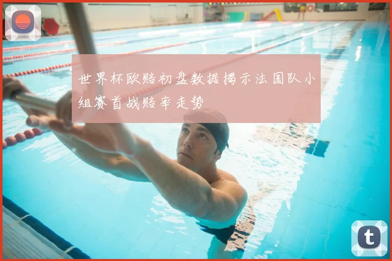 世界杯欧赔初盘数据揭示法国队小组赛首战赔率走势