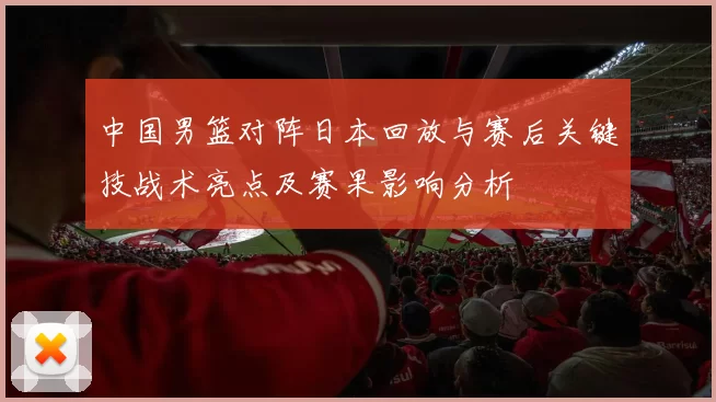 中国男篮对阵日本回放与赛后关键技战术亮点及赛果影响分析