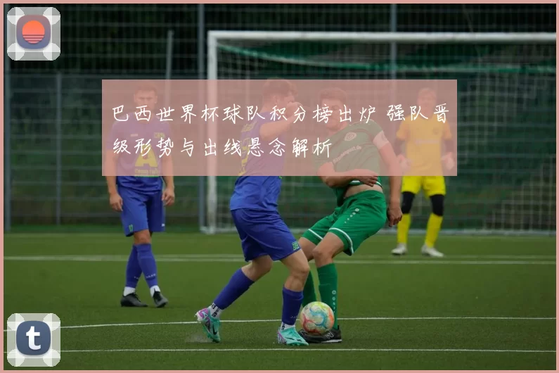 巴西世界杯球队积分榜出炉 强队晋级形势与出线悬念解析