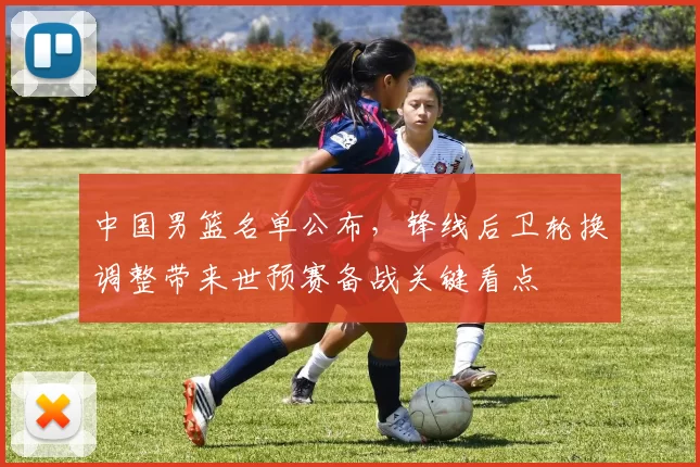 中国男篮名单公布，锋线后卫轮换调整带来世预赛备战关键看点