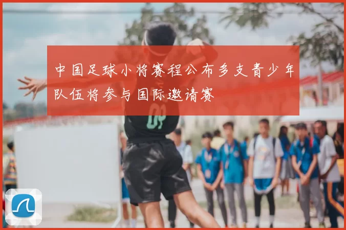 中国足球小将赛程公布多支青少年队伍将参与国际邀请赛