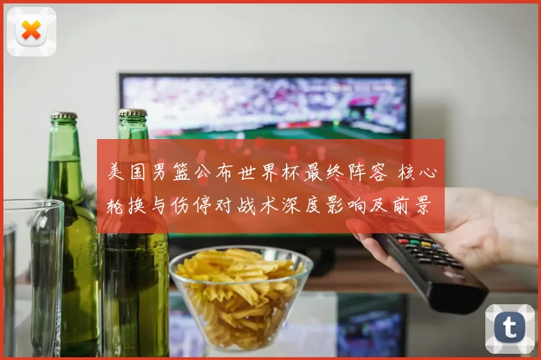 美国男篮公布世界杯最终阵容 核心轮换与伤停对战术深度影响及前景