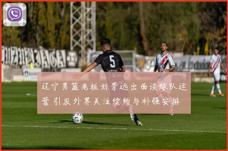 辽宁男篮老板刘景远出面谈球队运营 引发外界关注续约与补强安排