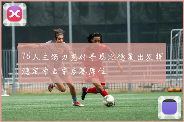 76人主场力克对手恩比德复出发挥稳定冲击季后赛席位