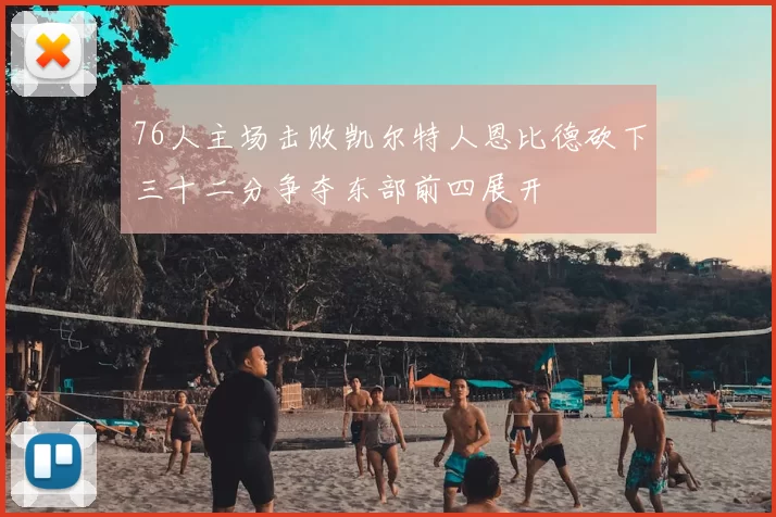 76人主场击败凯尔特人恩比德砍下三十二分争夺东部前四展开