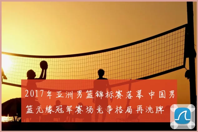 2017年亚洲男篮锦标赛落幕 中国男篮无缘冠军赛场竞争格局再洗牌