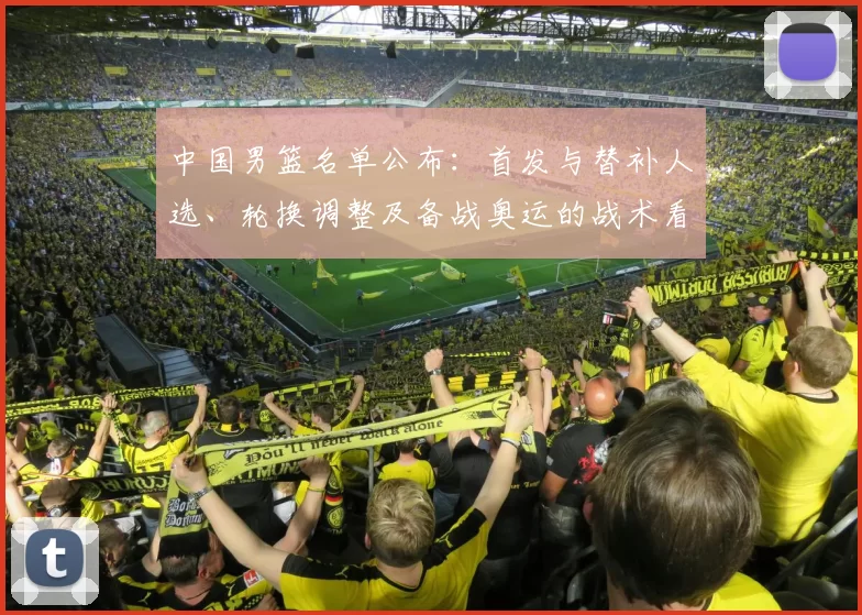 中国男篮名单公布：首发与替补人选、轮换调整及备战奥运的战术看点