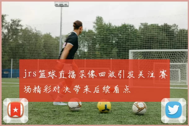 jrs篮球直播录像回放引发关注 赛场精彩对决带来后续看点