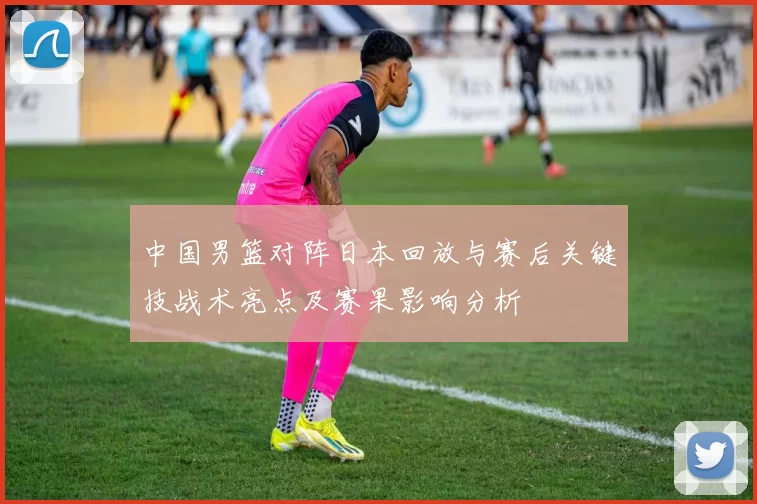 中国男篮对阵日本回放与赛后关键技战术亮点及赛果影响分析