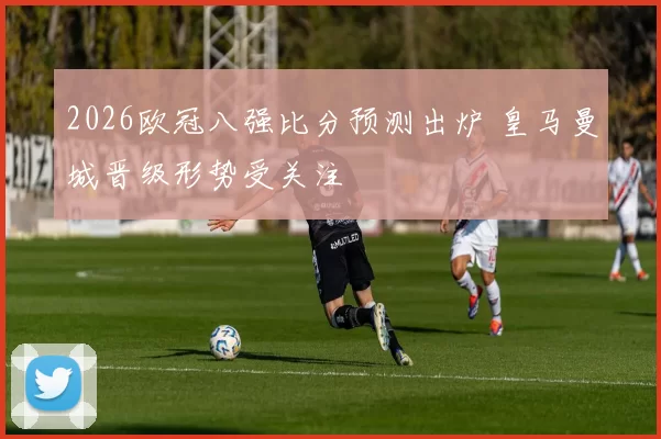 2026欧冠八强比分预测出炉 皇马曼城晋级形势受关注