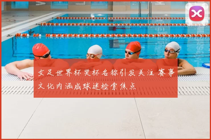 女足世界杯奖杯名称引发关注 赛事文化内涵成球迷检索焦点
