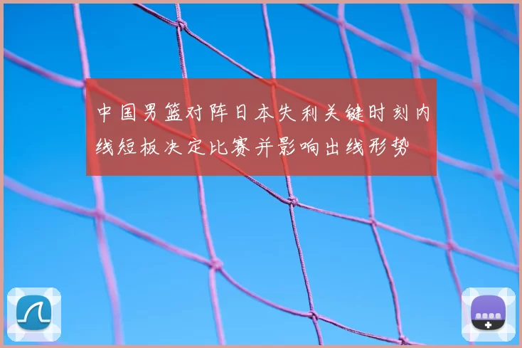 中国男篮对阵日本失利关键时刻内线短板决定比赛并影响出线形势