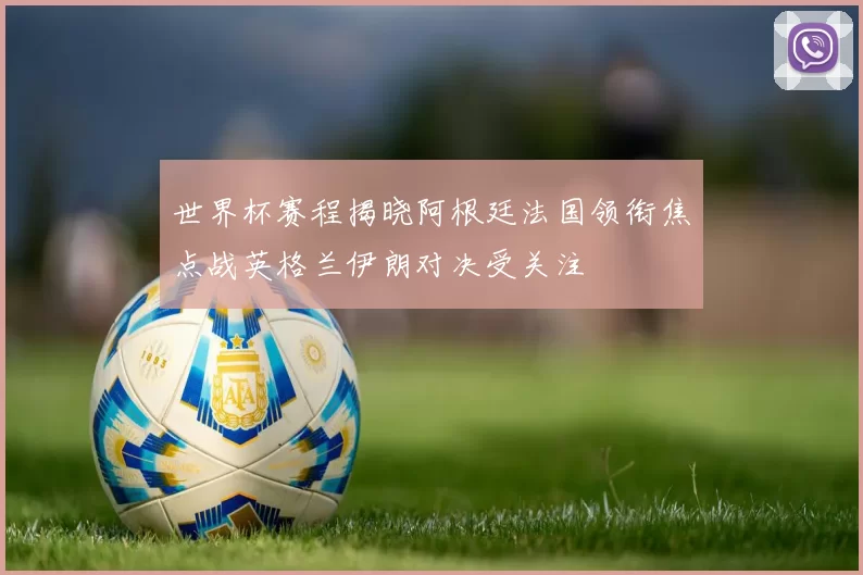 世界杯赛程揭晓阿根廷法国领衔焦点战英格兰伊朗对决受关注