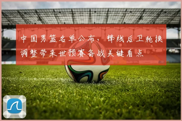 中国男篮名单公布，锋线后卫轮换调整带来世预赛备战关键看点