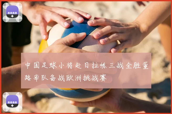 中国足球小将赴日拉练三战全胜董路率队备战欧洲挑战赛