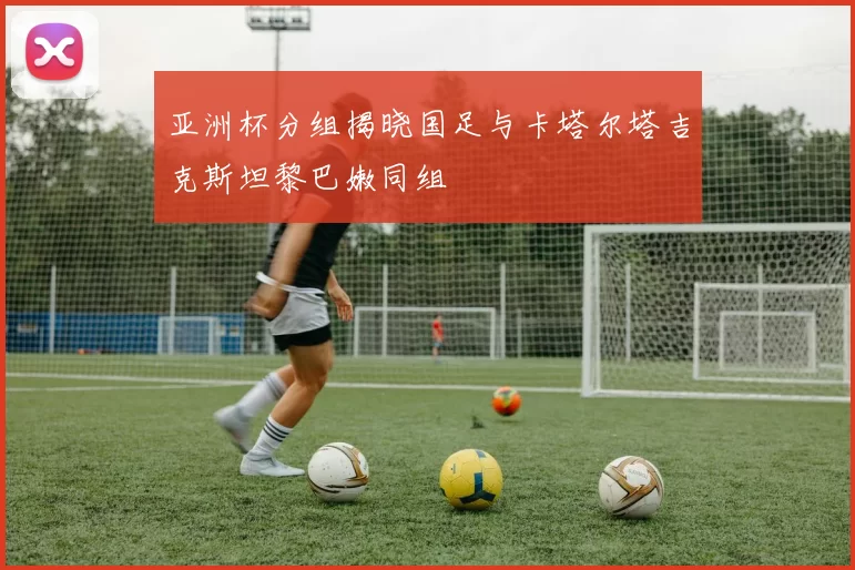 亚洲杯分组揭晓国足与卡塔尔塔吉克斯坦黎巴嫩同组